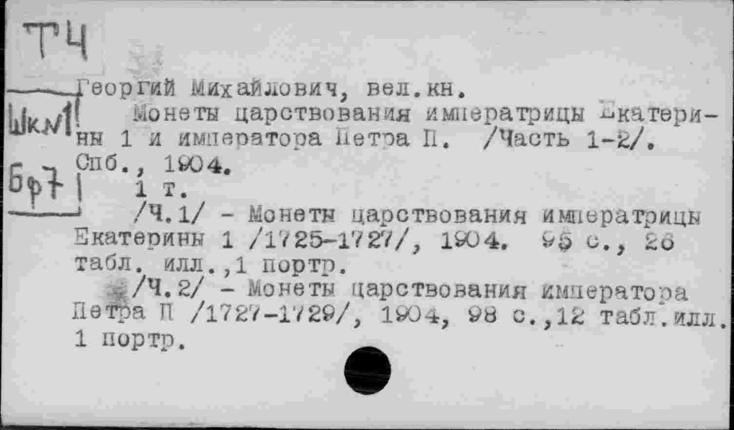 ﻿тч
-----Георгий Михайлович, вел.кн.
І1ІКЛ/Г монеты царствования императрицы Екатери-шк/*'ны 1 и императора Петра П. /Часть 1-2/, г ~ Спб., 1904.
і і т.
—;---*	/Ч. 1/ - Монеты царствования императрицы
Екатерины 1 /1725-1727/, 1904. 9$ с., 2о табл, илл.,1 портр.
ч/ч.2/ - Монеты царствования императора Петра П /1727-1729/, 1904, 9Ö с., 12 табл*, илл.
1 портр.	Ä